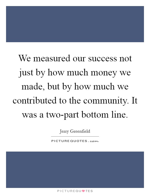 We measured our success not just by how much money we made, but by how much we contributed to the community. It was a two-part bottom line Picture Quote #1