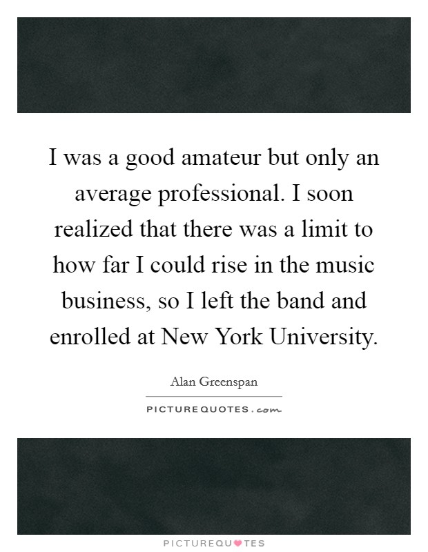 I was a good amateur but only an average professional. I soon realized that there was a limit to how far I could rise in the music business, so I left the band and enrolled at New York University Picture Quote #1