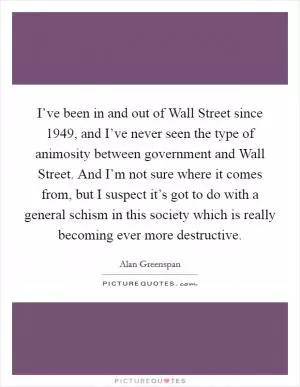 I’ve been in and out of Wall Street since 1949, and I’ve never seen the type of animosity between government and Wall Street. And I’m not sure where it comes from, but I suspect it’s got to do with a general schism in this society which is really becoming ever more destructive Picture Quote #1