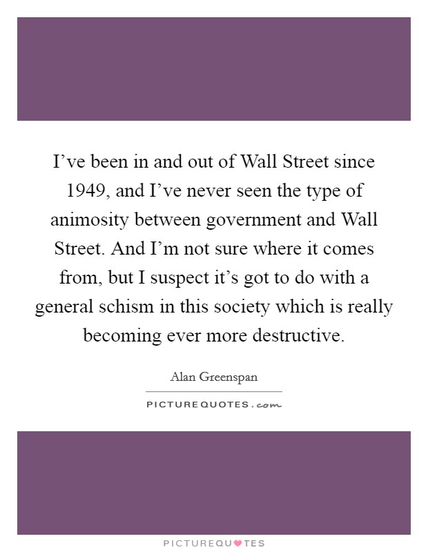I've been in and out of Wall Street since 1949, and I've never seen the type of animosity between government and Wall Street. And I'm not sure where it comes from, but I suspect it's got to do with a general schism in this society which is really becoming ever more destructive Picture Quote #1