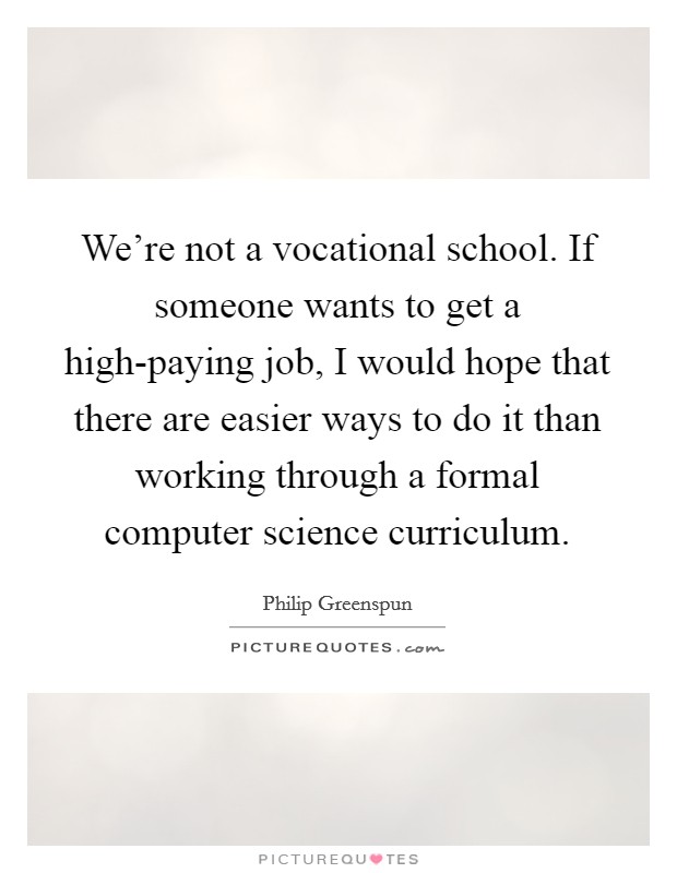 We're not a vocational school. If someone wants to get a high-paying job, I would hope that there are easier ways to do it than working through a formal computer science curriculum Picture Quote #1