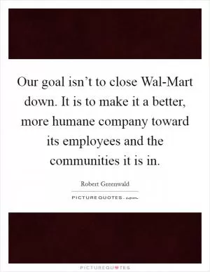 Our goal isn’t to close Wal-Mart down. It is to make it a better, more humane company toward its employees and the communities it is in Picture Quote #1