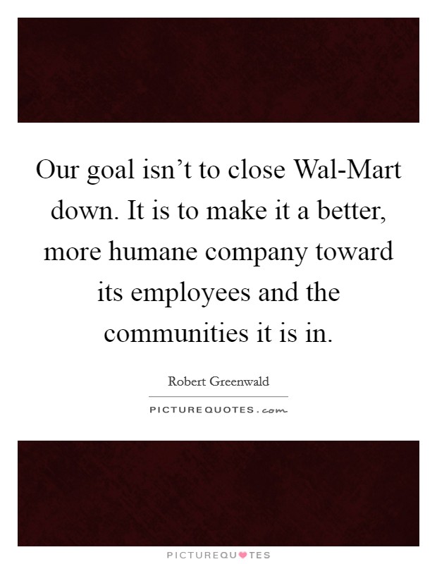 Our goal isn't to close Wal-Mart down. It is to make it a better, more humane company toward its employees and the communities it is in Picture Quote #1