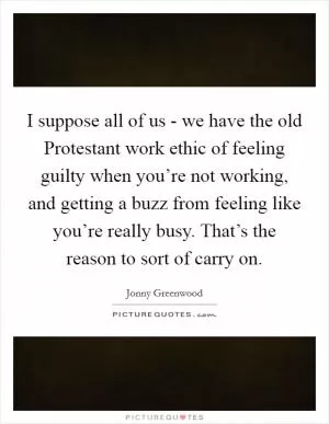 I suppose all of us - we have the old Protestant work ethic of feeling guilty when you’re not working, and getting a buzz from feeling like you’re really busy. That’s the reason to sort of carry on Picture Quote #1