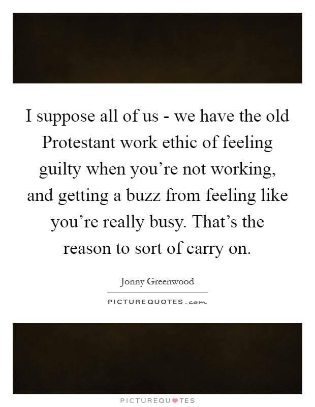 I suppose all of us - we have the old Protestant work ethic of feeling guilty when you're not working, and getting a buzz from feeling like you're really busy. That's the reason to sort of carry on Picture Quote #1