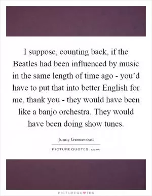 I suppose, counting back, if the Beatles had been influenced by music in the same length of time ago - you’d have to put that into better English for me, thank you - they would have been like a banjo orchestra. They would have been doing show tunes Picture Quote #1