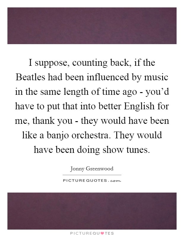I suppose, counting back, if the Beatles had been influenced by music in the same length of time ago - you'd have to put that into better English for me, thank you - they would have been like a banjo orchestra. They would have been doing show tunes Picture Quote #1
