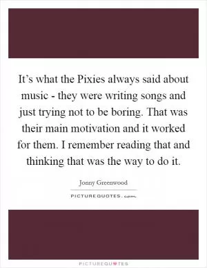 It’s what the Pixies always said about music - they were writing songs and just trying not to be boring. That was their main motivation and it worked for them. I remember reading that and thinking that was the way to do it Picture Quote #1