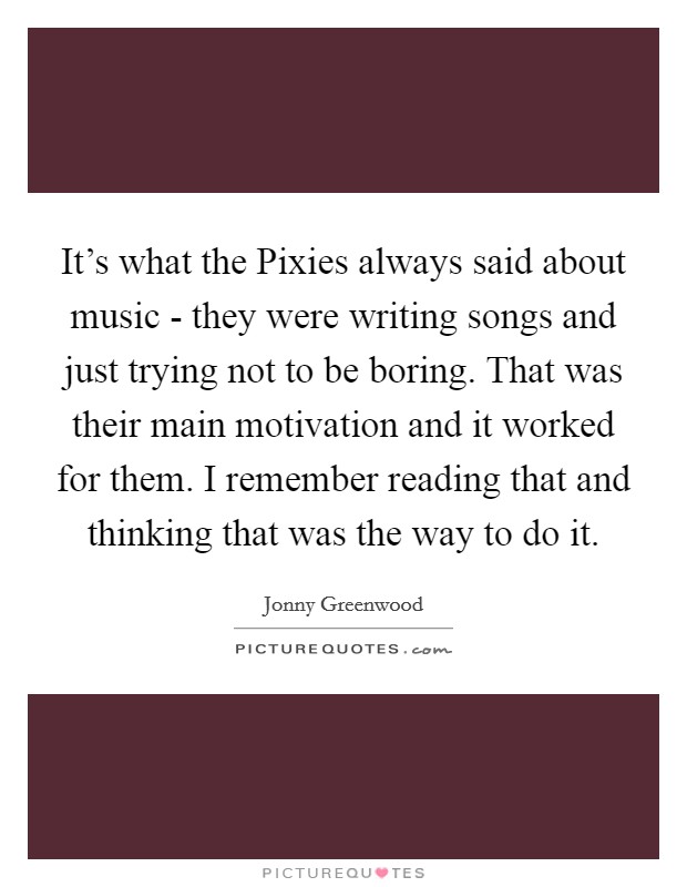 It's what the Pixies always said about music - they were writing songs and just trying not to be boring. That was their main motivation and it worked for them. I remember reading that and thinking that was the way to do it Picture Quote #1