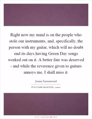 Right now my mind is on the people who stole our instruments, and, specifically, the person with my guitar, which will no doubt end its days having Green Day songs worked out on it. A better fate was deserved - and while the reverence given to guitars annoys me, I shall miss it Picture Quote #1
