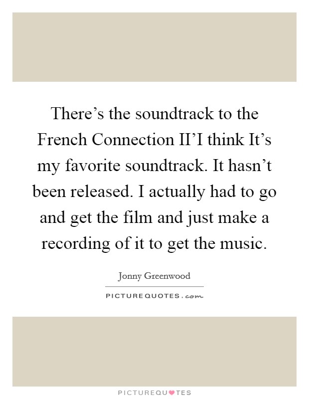 There's the soundtrack to the French Connection II'I think It's my favorite soundtrack. It hasn't been released. I actually had to go and get the film and just make a recording of it to get the music Picture Quote #1