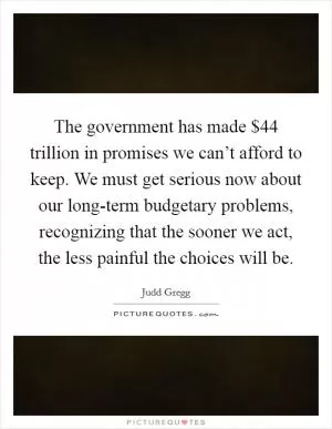 The government has made $44 trillion in promises we can’t afford to keep. We must get serious now about our long-term budgetary problems, recognizing that the sooner we act, the less painful the choices will be Picture Quote #1