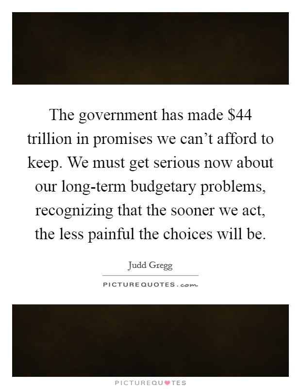 The government has made $44 trillion in promises we can't afford to keep. We must get serious now about our long-term budgetary problems, recognizing that the sooner we act, the less painful the choices will be Picture Quote #1