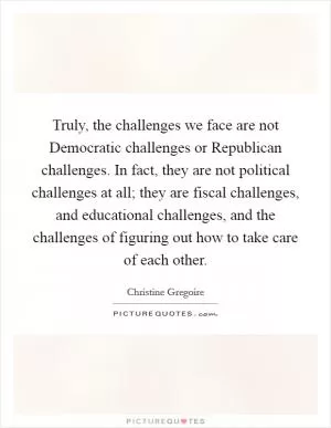 Truly, the challenges we face are not Democratic challenges or Republican challenges. In fact, they are not political challenges at all; they are fiscal challenges, and educational challenges, and the challenges of figuring out how to take care of each other Picture Quote #1