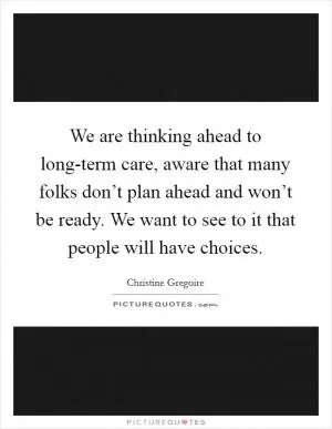 We are thinking ahead to long-term care, aware that many folks don’t plan ahead and won’t be ready. We want to see to it that people will have choices Picture Quote #1