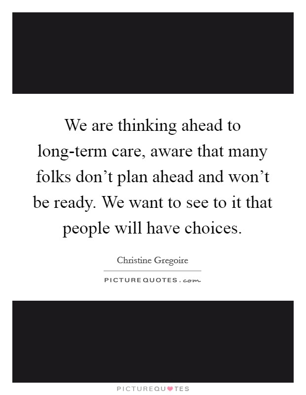 We are thinking ahead to long-term care, aware that many folks don't plan ahead and won't be ready. We want to see to it that people will have choices Picture Quote #1