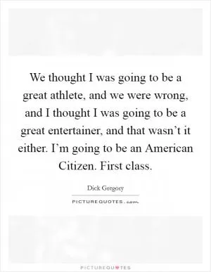 We thought I was going to be a great athlete, and we were wrong, and I thought I was going to be a great entertainer, and that wasn’t it either. I’m going to be an American Citizen. First class Picture Quote #1