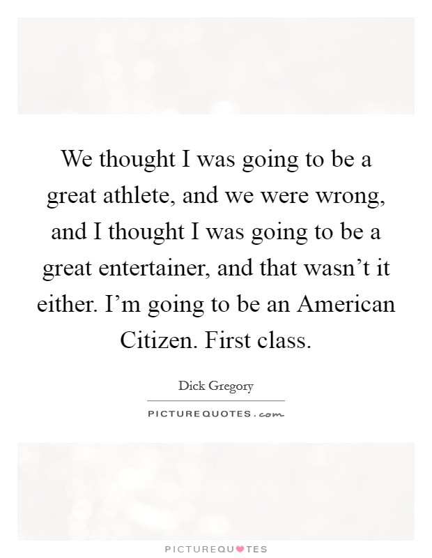 We thought I was going to be a great athlete, and we were wrong, and I thought I was going to be a great entertainer, and that wasn't it either. I'm going to be an American Citizen. First class Picture Quote #1
