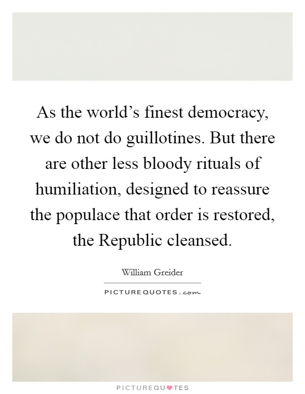 As the world's finest democracy, we do not do guillotines. But there are other less bloody rituals of humiliation, designed to reassure the populace that order is restored, the Republic cleansed Picture Quote #1
