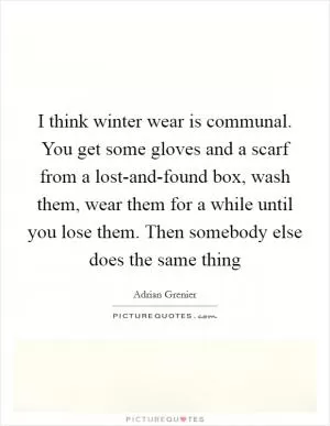 I think winter wear is communal. You get some gloves and a scarf from a lost-and-found box, wash them, wear them for a while until you lose them. Then somebody else does the same thing Picture Quote #1