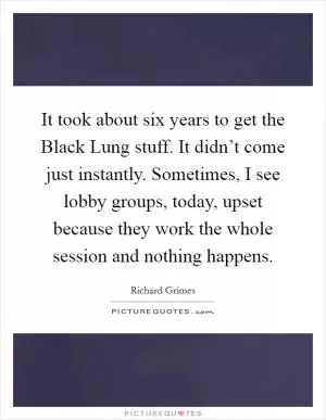 It took about six years to get the Black Lung stuff. It didn’t come just instantly. Sometimes, I see lobby groups, today, upset because they work the whole session and nothing happens Picture Quote #1