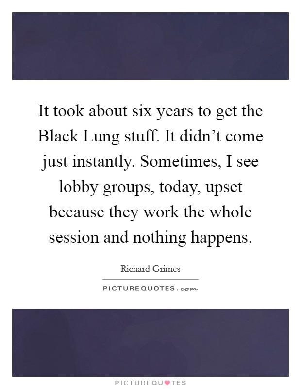 It took about six years to get the Black Lung stuff. It didn't come just instantly. Sometimes, I see lobby groups, today, upset because they work the whole session and nothing happens Picture Quote #1