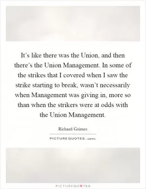 It’s like there was the Union, and then there’s the Union Management. In some of the strikes that I covered when I saw the strike starting to break, wasn’t necessarily when Management was giving in, more so than when the strikers were at odds with the Union Management Picture Quote #1