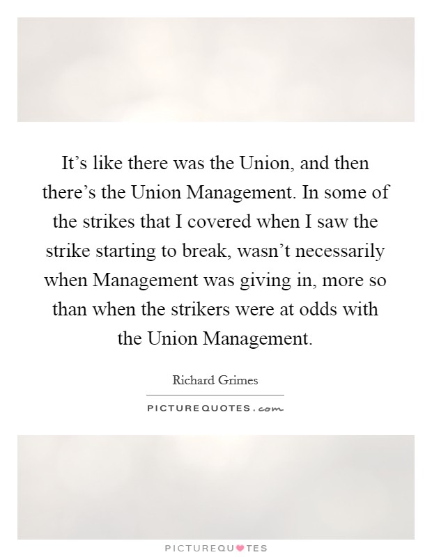 It's like there was the Union, and then there's the Union Management. In some of the strikes that I covered when I saw the strike starting to break, wasn't necessarily when Management was giving in, more so than when the strikers were at odds with the Union Management Picture Quote #1