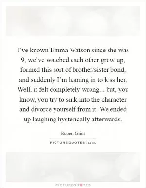I’ve known Emma Watson since she was 9, we’ve watched each other grow up, formed this sort of brother/sister bond, and suddenly I’m leaning in to kiss her. Well, it felt completely wrong... but, you know, you try to sink into the character and divorce yourself from it. We ended up laughing hysterically afterwards Picture Quote #1