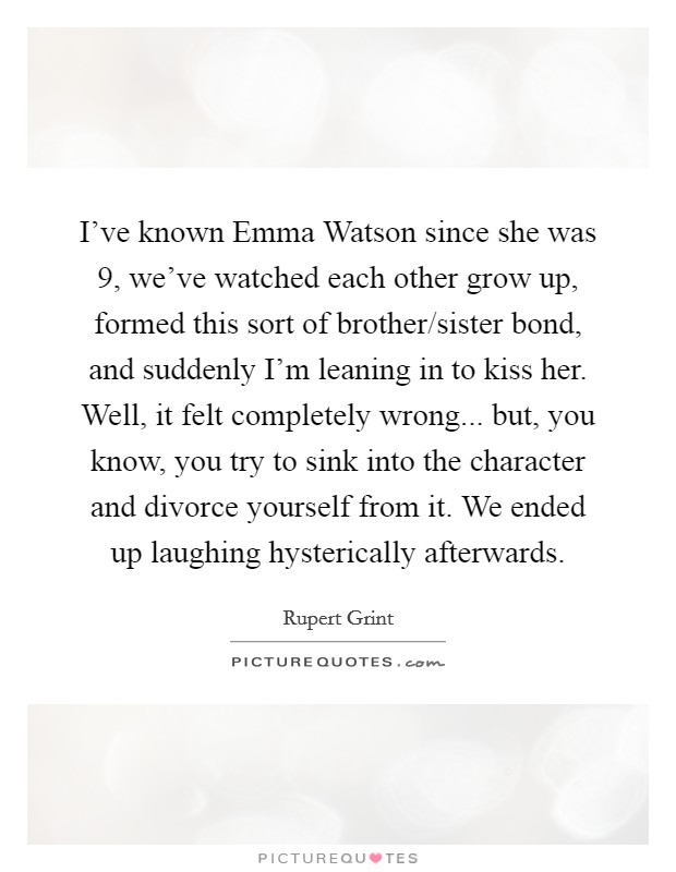 I've known Emma Watson since she was 9, we've watched each other grow up, formed this sort of brother/sister bond, and suddenly I'm leaning in to kiss her. Well, it felt completely wrong... but, you know, you try to sink into the character and divorce yourself from it. We ended up laughing hysterically afterwards Picture Quote #1
