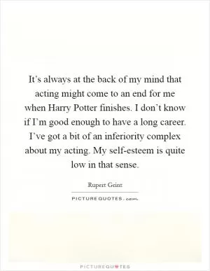 It’s always at the back of my mind that acting might come to an end for me when Harry Potter finishes. I don’t know if I’m good enough to have a long career. I’ve got a bit of an inferiority complex about my acting. My self-esteem is quite low in that sense Picture Quote #1
