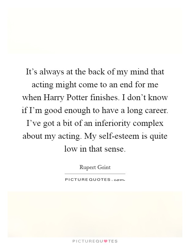 It's always at the back of my mind that acting might come to an end for me when Harry Potter finishes. I don't know if I'm good enough to have a long career. I've got a bit of an inferiority complex about my acting. My self-esteem is quite low in that sense Picture Quote #1