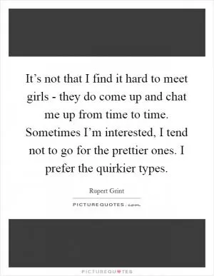 It’s not that I find it hard to meet girls - they do come up and chat me up from time to time. Sometimes I’m interested, I tend not to go for the prettier ones. I prefer the quirkier types Picture Quote #1