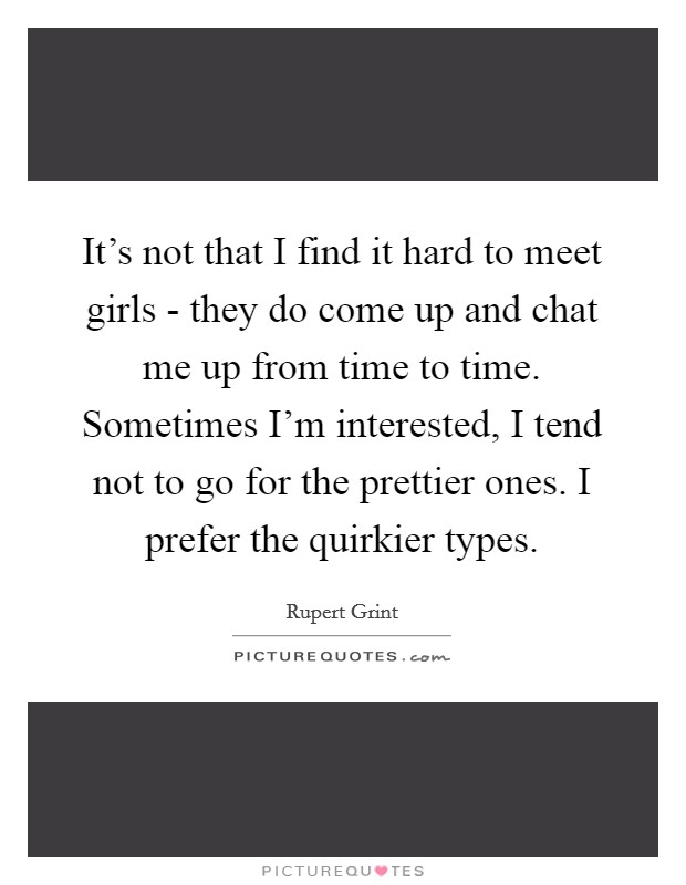 It's not that I find it hard to meet girls - they do come up and chat me up from time to time. Sometimes I'm interested, I tend not to go for the prettier ones. I prefer the quirkier types Picture Quote #1