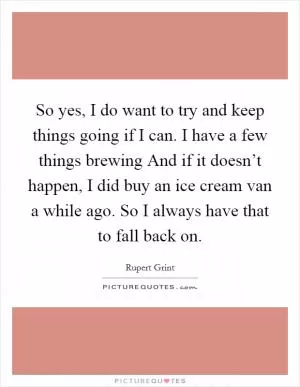 So yes, I do want to try and keep things going if I can. I have a few things brewing And if it doesn’t happen, I did buy an ice cream van a while ago. So I always have that to fall back on Picture Quote #1