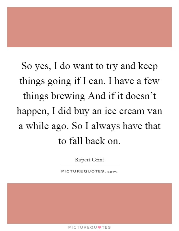 So yes, I do want to try and keep things going if I can. I have a few things brewing And if it doesn't happen, I did buy an ice cream van a while ago. So I always have that to fall back on Picture Quote #1