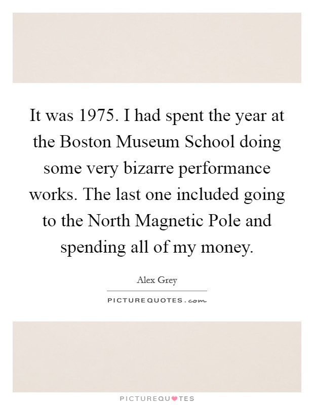 It was 1975. I had spent the year at the Boston Museum School doing some very bizarre performance works. The last one included going to the North Magnetic Pole and spending all of my money Picture Quote #1