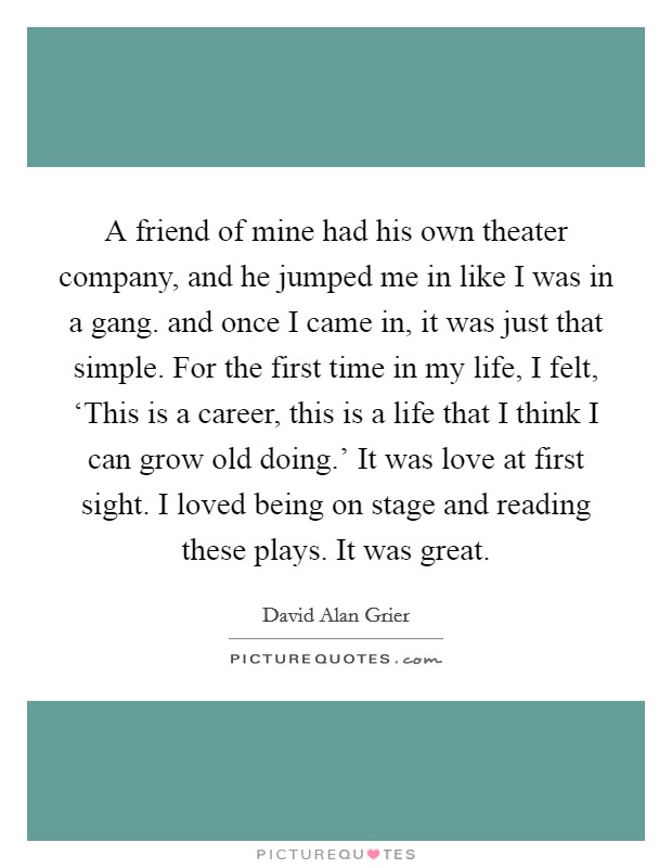 A friend of mine had his own theater company, and he jumped me in like I was in a gang. and once I came in, it was just that simple. For the first time in my life, I felt, ‘This is a career, this is a life that I think I can grow old doing.' It was love at first sight. I loved being on stage and reading these plays. It was great Picture Quote #1