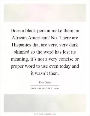 Does a black person make them an African American? No. There are Hispanics that are very, very dark skinned so the word has lost its meaning, it’s not a very concise or proper word to use even today and it wasn’t then Picture Quote #1
