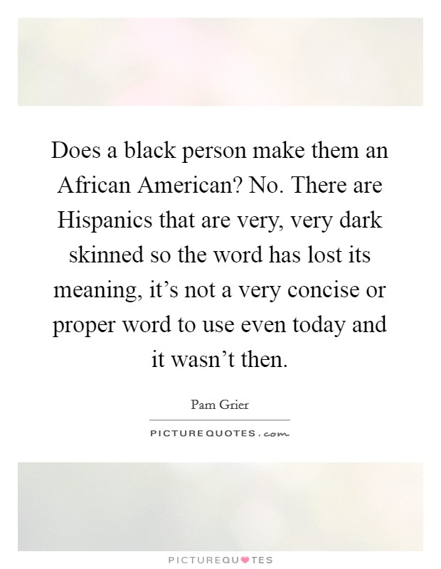 Does a black person make them an African American? No. There are Hispanics that are very, very dark skinned so the word has lost its meaning, it's not a very concise or proper word to use even today and it wasn't then Picture Quote #1