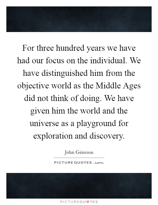 For three hundred years we have had our focus on the individual. We have distinguished him from the objective world as the Middle Ages did not think of doing. We have given him the world and the universe as a playground for exploration and discovery Picture Quote #1
