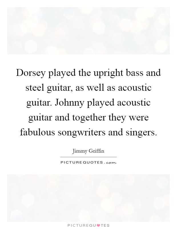 Dorsey played the upright bass and steel guitar, as well as acoustic guitar. Johnny played acoustic guitar and together they were fabulous songwriters and singers Picture Quote #1