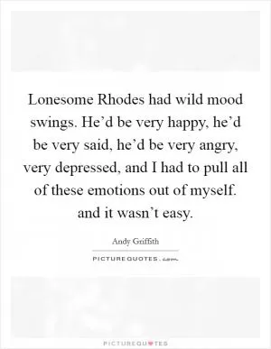 Lonesome Rhodes had wild mood swings. He’d be very happy, he’d be very said, he’d be very angry, very depressed, and I had to pull all of these emotions out of myself. and it wasn’t easy Picture Quote #1