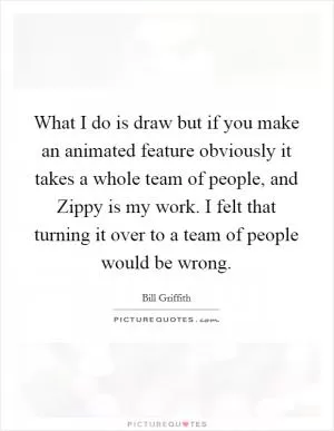 What I do is draw but if you make an animated feature obviously it takes a whole team of people, and Zippy is my work. I felt that turning it over to a team of people would be wrong Picture Quote #1