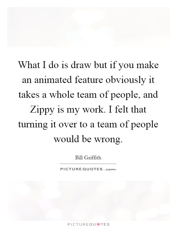 What I do is draw but if you make an animated feature obviously it takes a whole team of people, and Zippy is my work. I felt that turning it over to a team of people would be wrong Picture Quote #1