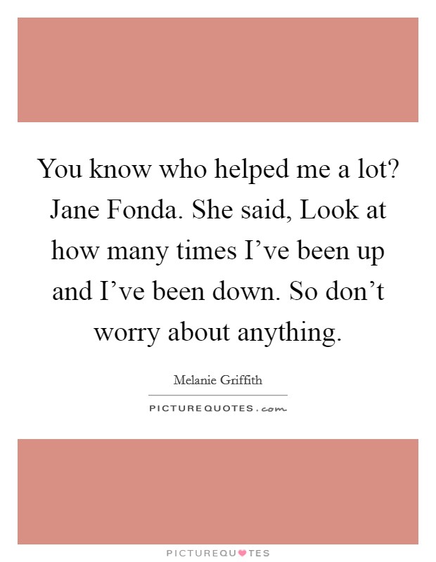 You know who helped me a lot? Jane Fonda. She said, Look at how many times I've been up and I've been down. So don't worry about anything Picture Quote #1