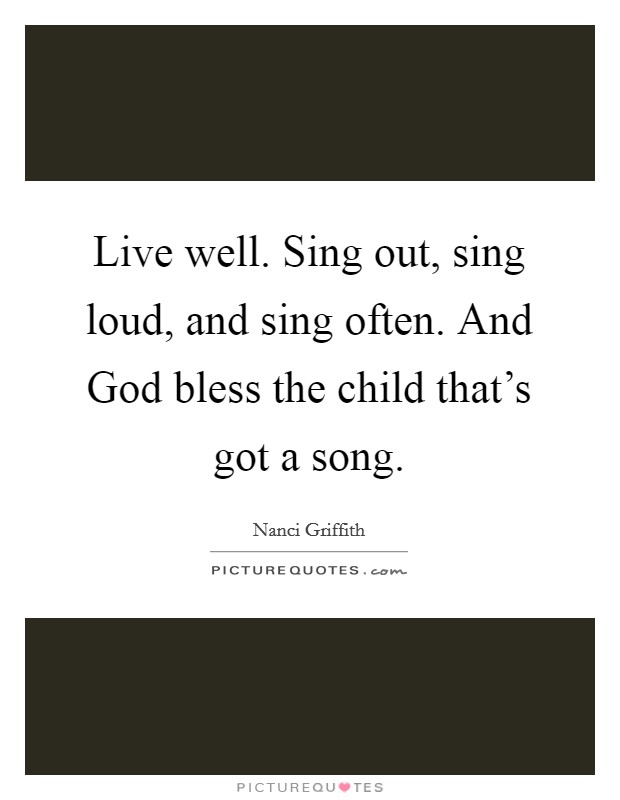 Live well. Sing out, sing loud, and sing often. And God bless the child that's got a song Picture Quote #1