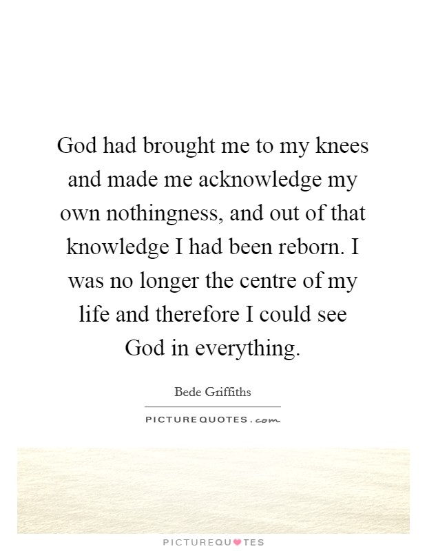 God had brought me to my knees and made me acknowledge my own nothingness, and out of that knowledge I had been reborn. I was no longer the centre of my life and therefore I could see God in everything Picture Quote #1