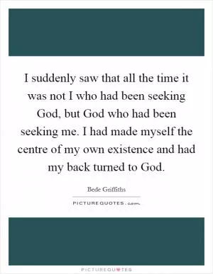 I suddenly saw that all the time it was not I who had been seeking God, but God who had been seeking me. I had made myself the centre of my own existence and had my back turned to God Picture Quote #1