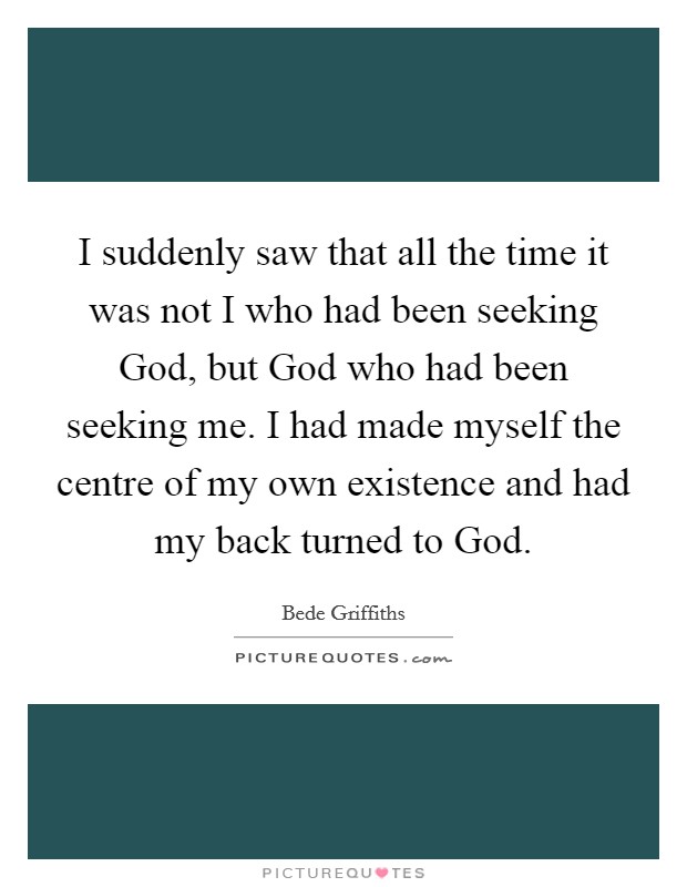 I suddenly saw that all the time it was not I who had been seeking God, but God who had been seeking me. I had made myself the centre of my own existence and had my back turned to God Picture Quote #1
